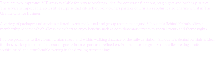 There are two impressive VIP areas available for private bookings, ideal for corporate functions, stag nights and birthday parties. The service is impeccable, so it's little surprise that oil-rich out-of-towners partake of Kristals's sophisticated charms whilst in The Granite City for business. A variety of packages and services tailored to suit individual and group requirements,and Silhouette's Behind Kristals offers a membership scheme which allows memebers to enjoy benefits such as complimentary invites to special events and theme nights. In close proximity to the vibrant Union street, and within walking distance of the railway station. Silhouette's Behind Kristals is ideal for those seeking to entertain coporate guests in an elegant and refined environment, or for groups of reveller seeking a safe, sophisticated and comfortable evening in the dazzling surroundings.