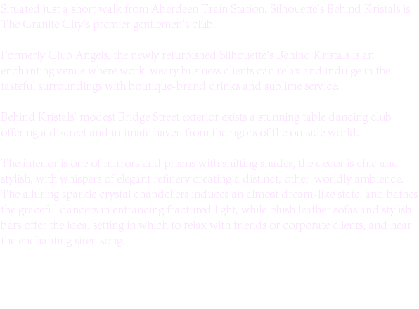 Situated just a short walk from Aberdeen Train Station, Silhouette's Behind Kristals is The Granite City's premier gentlemen's club. Formerly Club Angels, the newly refurbished Silhouette's Behind Kristals is an enchanting venue where work-weary business clients can relax and indulge in the tasteful surroundings with boutique-brand drinks and sublime service. Behind Kristals' modest Bridge Street exterior exists a stunning table dancing club offering a discreet and intimate haven from the rigors of the outside world. The interior is one of mirrors and prisms with shifting shades, the decor is chic and stylish, with whispers of elegant refinery creating a distinct, other-worldly ambience. The alluring sparkle crystal chandeliers induces an almost dream-like state, and bathes the graceful dancers in entrancing fractured light, while plush leather sofas and stylish bars offer the ideal setting in which to relax with friends or corporate clients, and hear the enchanting siren song. 